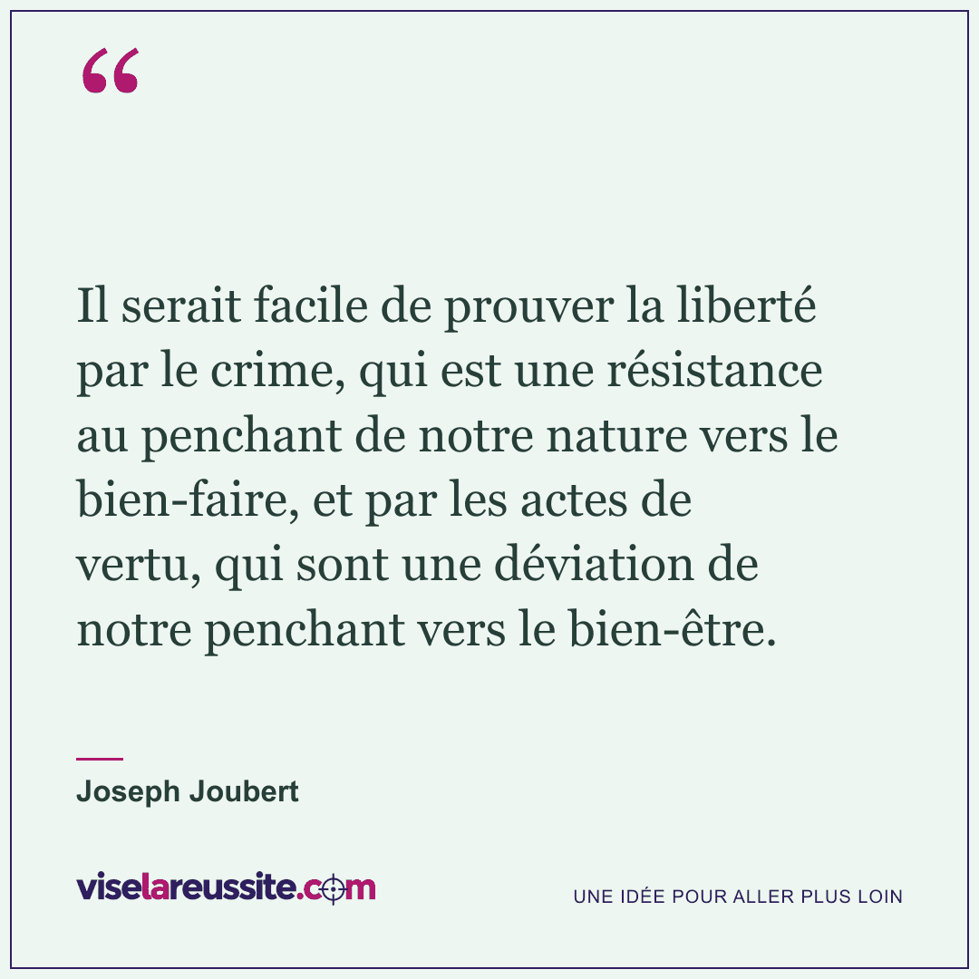 « Il serait facile de prouver la liberté par le crime, qui est une résistance au penchant de notre nature vers le bien-faire, et par les actes de vertu, qui sont une déviation de notre penchant vers le bien-être. » — Joseph Joubert — Vise la Réussite