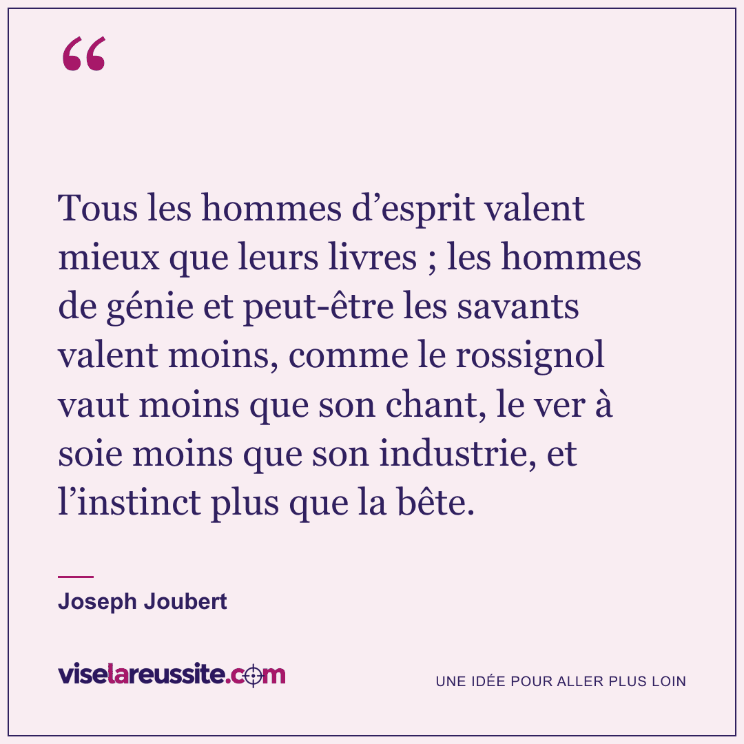 « Tous les hommes d’esprit valent mieux que leurs livres ; les hommes de génie et peut-être les savants valent moins, comme le rossignol vaut moins que son chant, le ver à soie moins que son industrie, et l’instinct plus que la bête. » — Joseph Joubert — Vise la Réussite