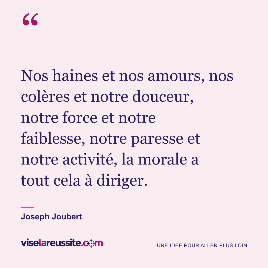 « Nos haines et nos amours, nos colères et notre douceur, notre force et notre faiblesse, notre paresse et notre activité, la morale a tout cela à diriger. » — Joseph Joubert — Vise la Réussite