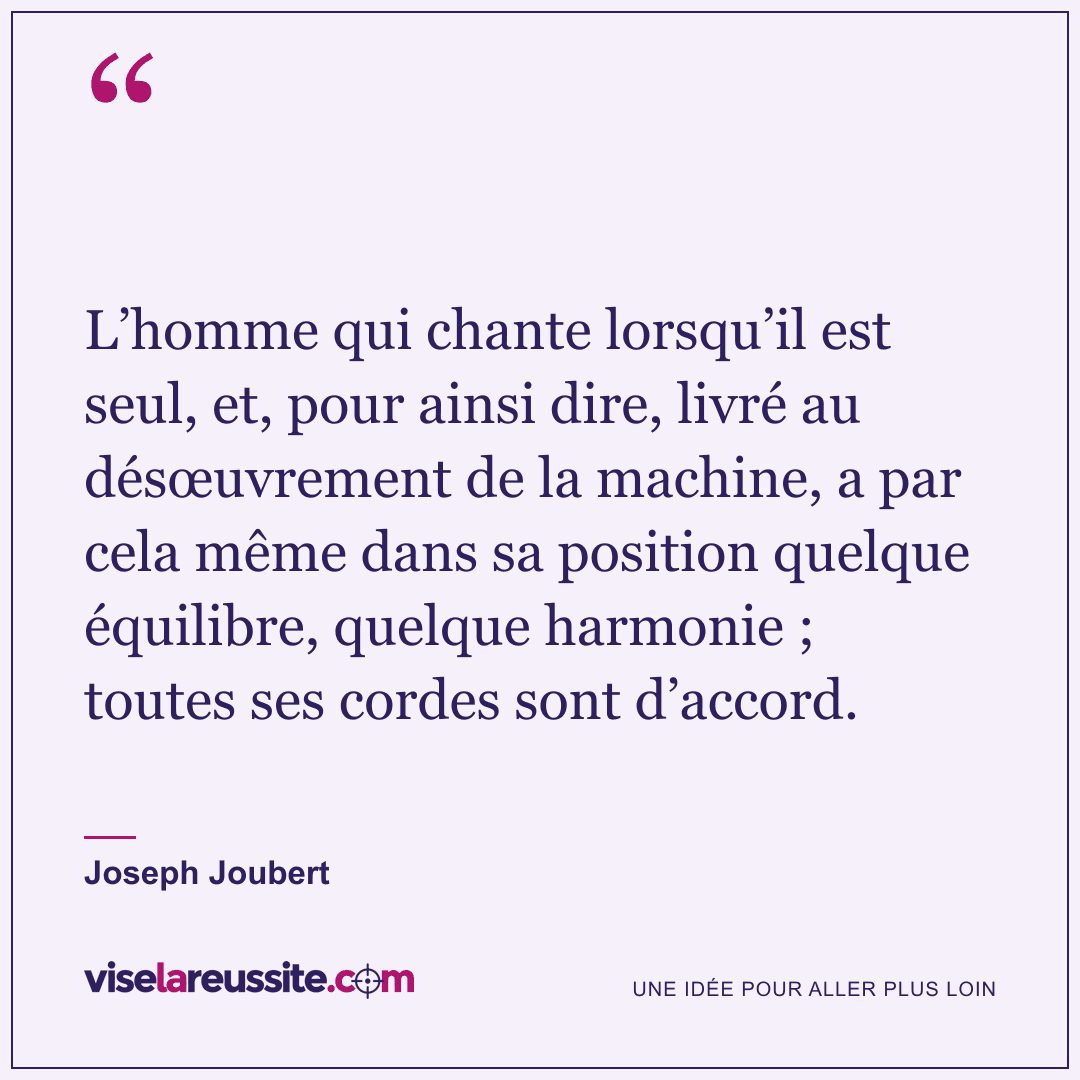 « L’homme qui chante lorsqu’il est seul, et, pour ainsi dire, livré au désœuvrement de la machine, a par cela même dans sa position quelque équilibre, quelque harmonie ; toutes ses cordes sont d’accord. » — Joseph Joubert — Vise la Réussite