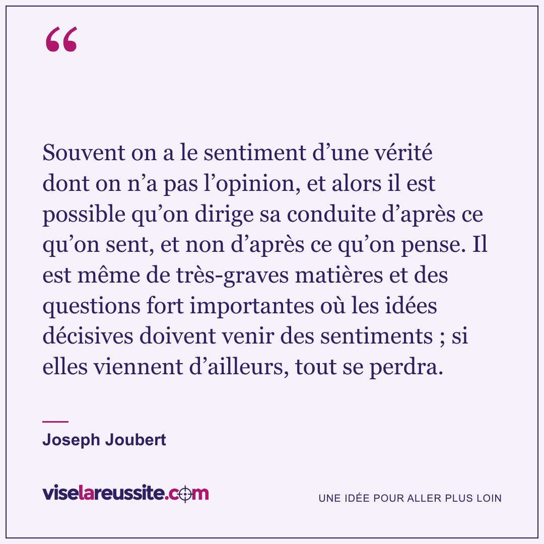 « Souvent on a le sentiment d’une vérité dont on n’a pas l’opinion, et alors il est possible qu’on dirige sa conduite d’après ce qu’on sent, et non d’après ce qu’on pense. Il est même de très-graves matières et des questions fort importantes où les idées décisives doivent venir des sentiments ; si elles viennent d’ailleurs, tout se perdra. » — Joseph Joubert — Vise la Réussite