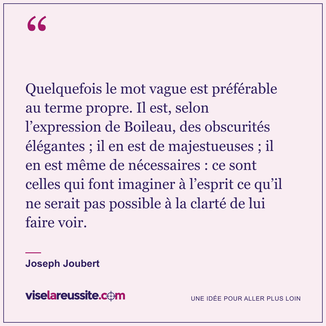« Quelquefois le mot vague est préférable au terme propre. Il est, selon l’expression de Boileau, des obscurités élégantes ; il en est de majestueuses ; il en est même de nécessaires : ce sont celles qui font imaginer à l’esprit ce qu’il ne serait pas possible à la clarté de lui faire voir. » — Joseph Joubert — Vise la Réussite