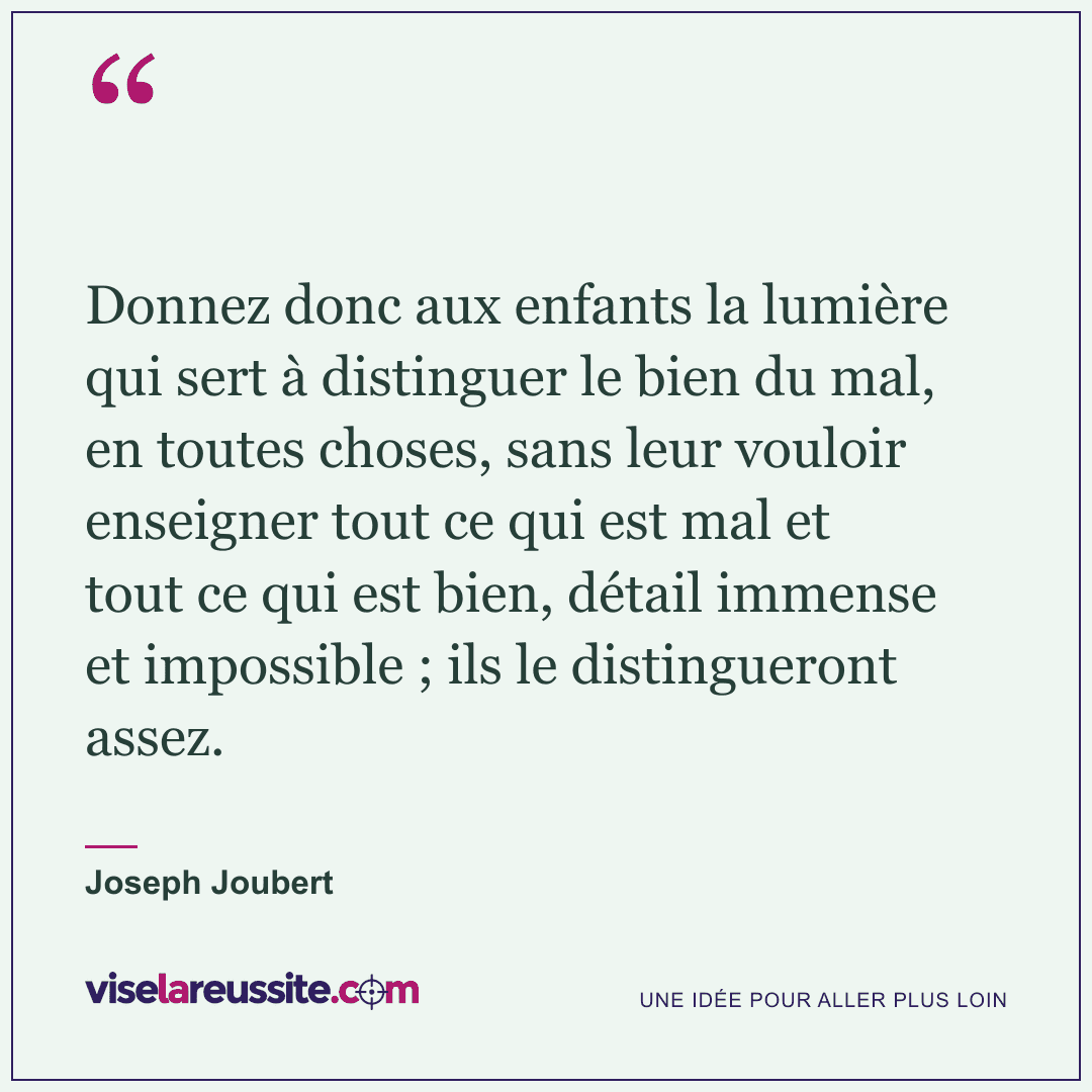 « Donnez donc aux enfants la lumière qui sert à distinguer le bien du mal, en toutes choses, sans leur vouloir enseigner tout ce qui est mal et tout ce qui est bien, détail immense et impossible ; ils le distingueront assez. » — Joseph Joubert — Vise la Réussite