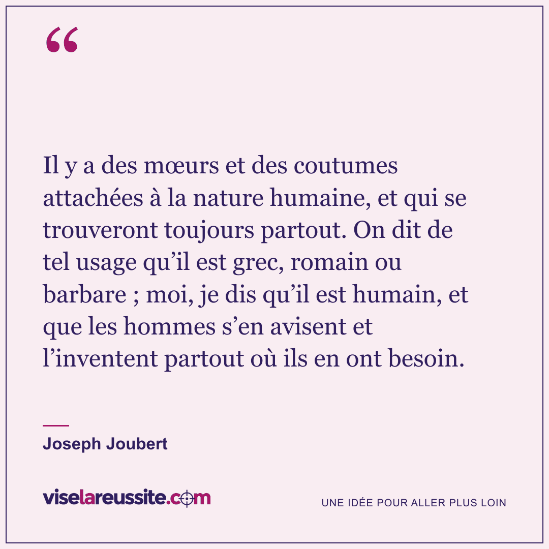 « Il y a des mœurs et des coutumes attachées à la nature humaine, et qui se trouveront toujours partout. On dit de tel usage qu’il est grec, romain ou barbare ; moi, je dis qu’il est humain, et que les hommes s’en avisent et l’inventent partout où ils en ont besoin. » — Joseph Joubert — Vise la Réussite