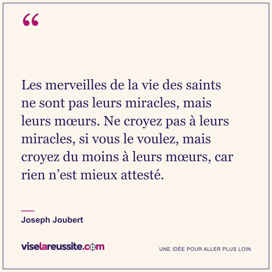 « Les merveilles de la vie des saints ne sont pas leurs miracles, mais leurs mœurs. Ne croyez pas à leurs miracles, si vous le voulez, mais croyez du moins à leurs mœurs, car rien n’est mieux attesté. » — Joseph Joubert — Vise la Réussite