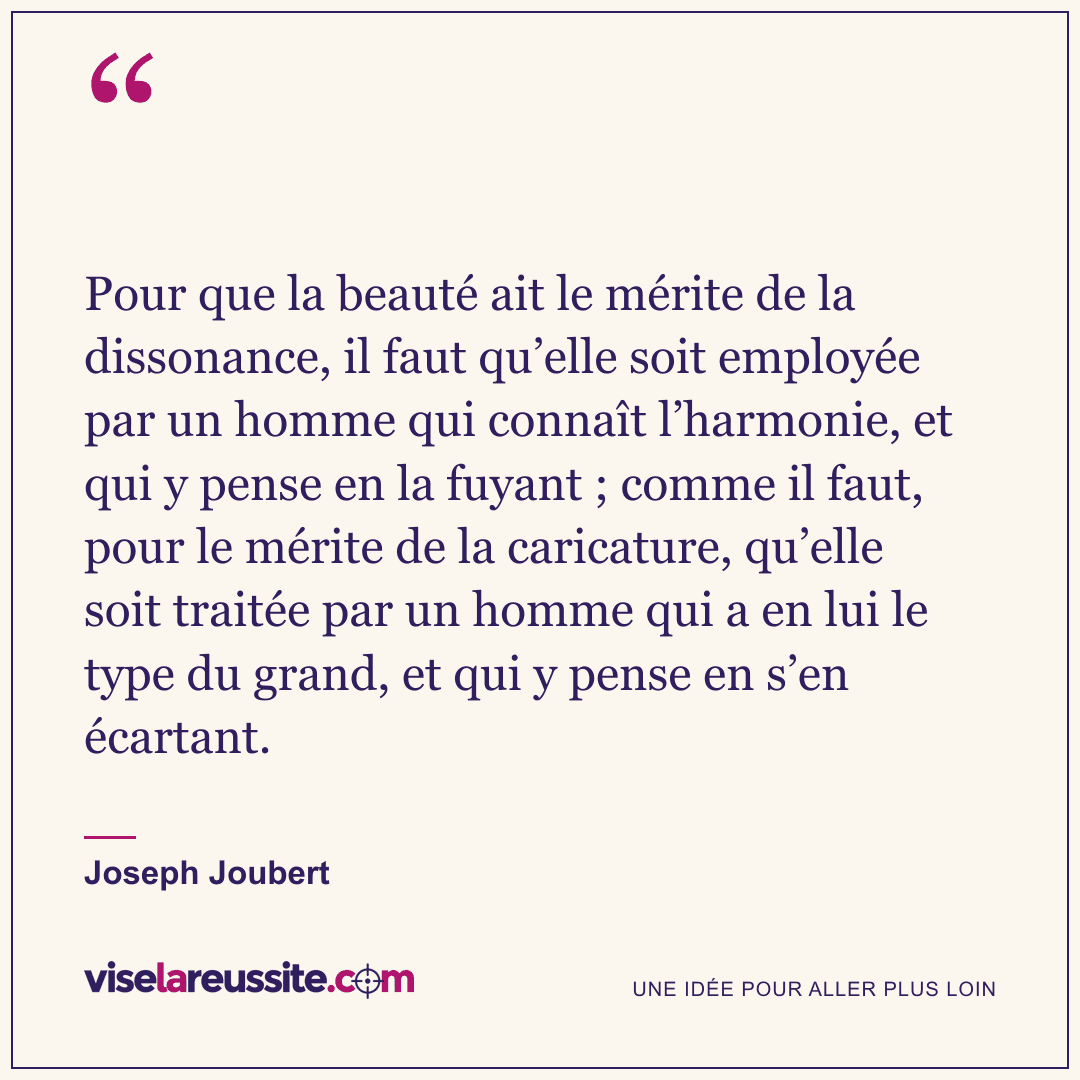 « Pour que la beauté ait le mérite de la dissonance, il faut qu’elle soit employée par un homme qui connaît l’harmonie, et qui y pense en la fuyant ; comme il faut, pour le mérite de la caricature, qu’elle soit traitée par un homme qui a en lui le type du grand, et qui y pense en s’en écartant. » — Joseph Joubert — Vise la Réussite