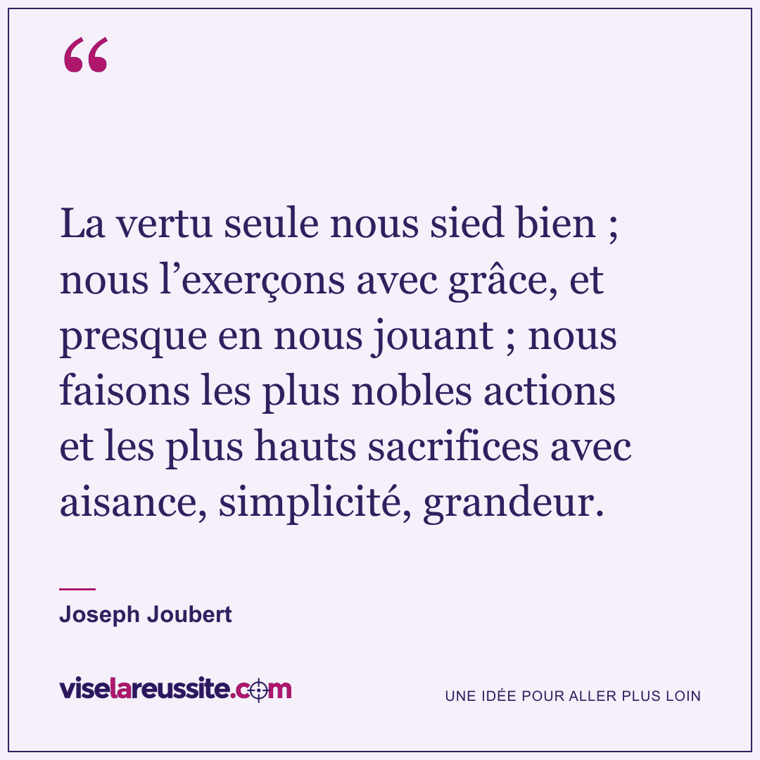 « La vertu seule nous sied bien ; nous l’exerçons avec grâce, et presque en nous jouant ; nous faisons les plus nobles actions et les plus hauts sacrifices avec aisance, simplicité, grandeur. » — Joseph Joubert — Vise la Réussite