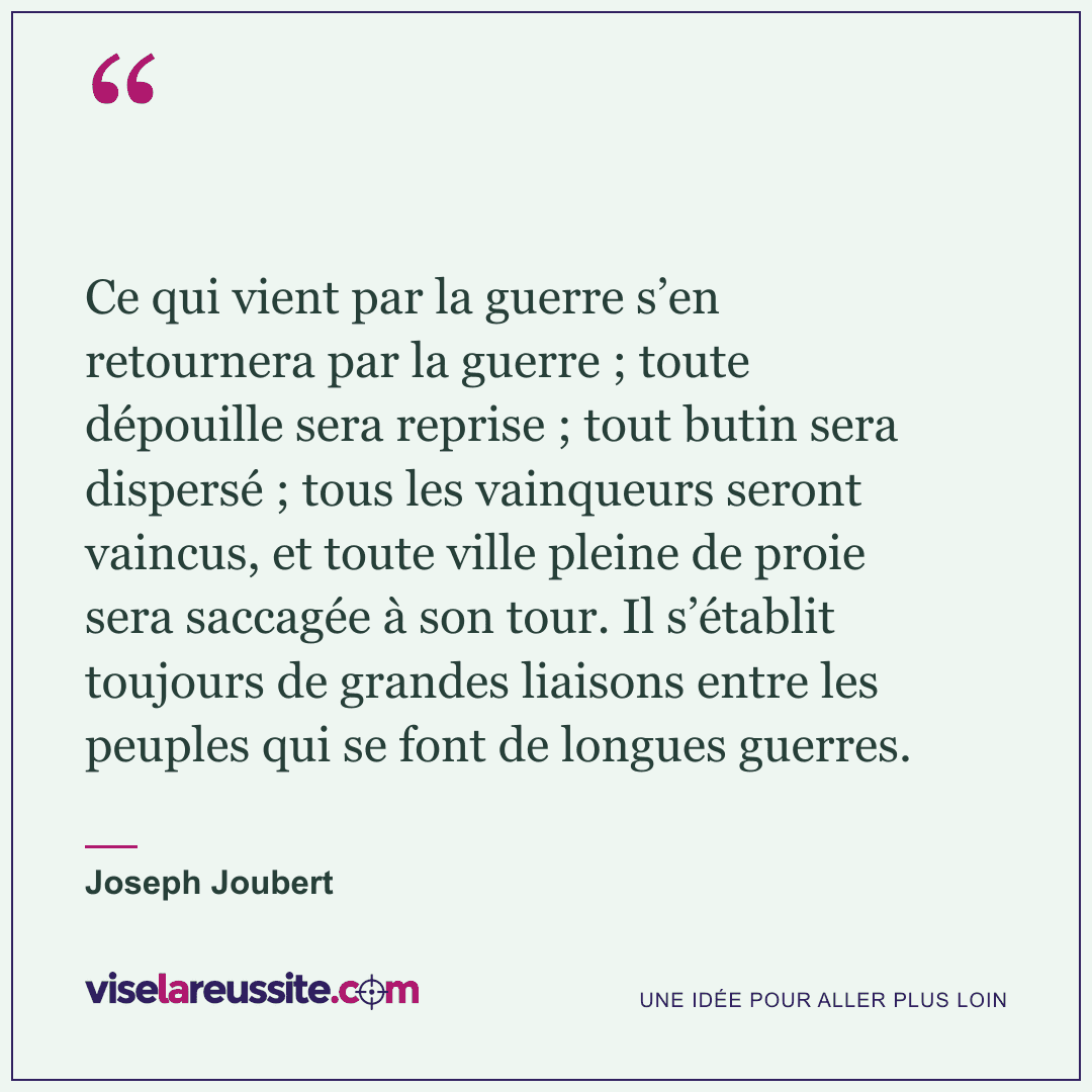 « Ce qui vient par la guerre s’en retournera par la guerre ; toute dépouille sera reprise ; tout butin sera dispersé ; tous les vainqueurs seront vaincus, et toute ville pleine de proie sera saccagée à son tour. Il s’établit toujours de grandes liaisons entre les peuples qui se font de longues guerres. » — Joseph Joubert — Vise la Réussite