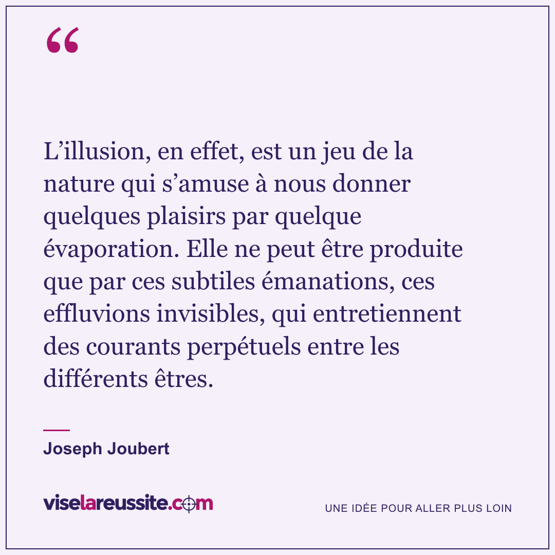« L’illusion, en effet, est un jeu de la nature qui s’amuse à nous donner quelques plaisirs par quelque évaporation. Elle ne peut être produite que par ces subtiles émanations, ces effluvions invisibles, qui entretiennent des courants perpétuels entre les différents êtres. » — Joseph Joubert — Vise la Réussite