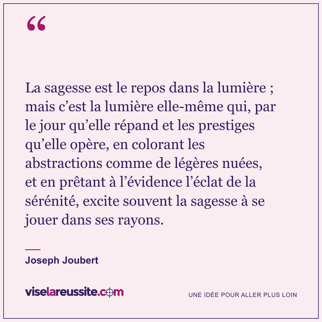 « La sagesse est le repos dans la lumière ; mais c’est la lumière elle-même qui, par le jour qu’elle répand et les prestiges qu’elle opère, en colorant les abstractions comme de légères nuées, et en prêtant à l’évidence l’éclat de la sérénité, excite souvent la sagesse à se jouer dans ses rayons. » — Joseph Joubert — Vise la Réussite