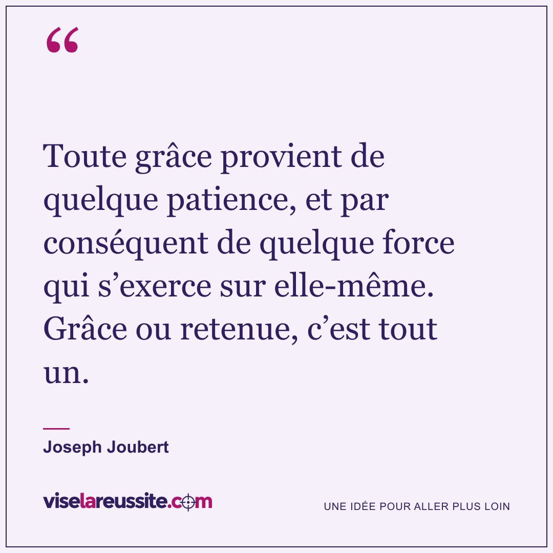 « Toute grâce provient de quelque patience, et par conséquent de quelque force qui s’exerce sur elle-même. Grâce ou retenue, c’est tout un. » — Joseph Joubert — Vise la Réussite