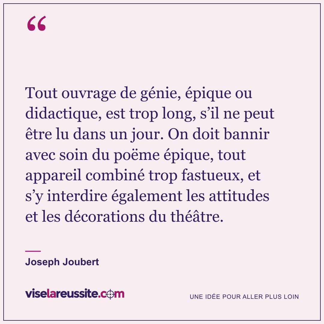 « Tout ouvrage de génie, épique ou didactique, est trop long, s’il ne peut être lu dans un jour. On doit bannir avec soin du poëme épique, tout appareil combiné trop fastueux, et s’y interdire également les attitudes et les décorations du théâtre. » — Joseph Joubert — Vise la Réussite