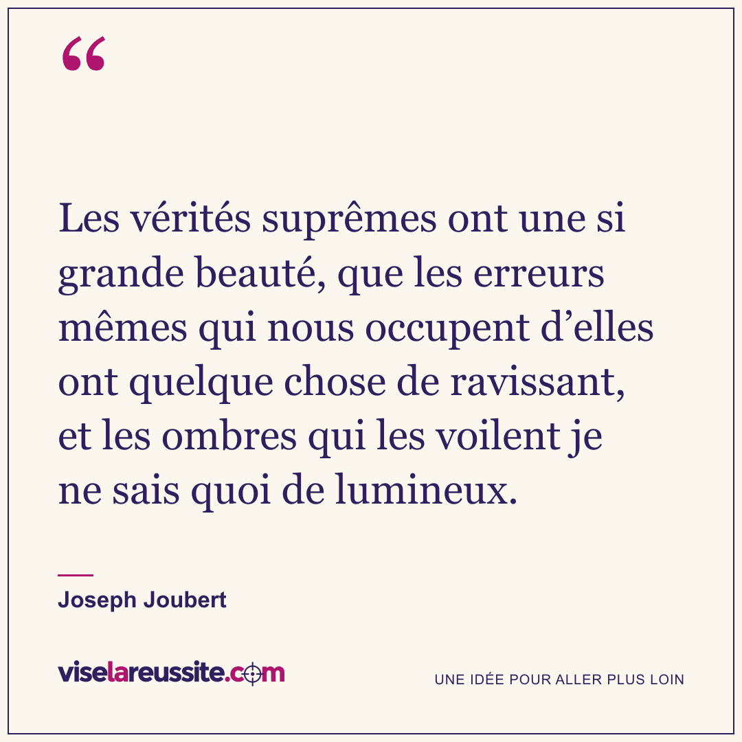 « Les vérités suprêmes ont une si grande beauté, que les erreurs mêmes qui nous occupent d’elles ont quelque chose de ravissant, et les ombres qui les voilent je ne sais quoi de lumineux. » — Joseph Joubert — Vise la Réussite