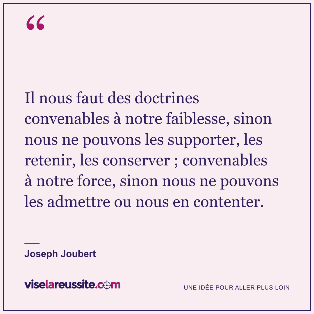 « Il nous faut des doctrines convenables à notre faiblesse, sinon nous ne pouvons les supporter, les retenir, les conserver ; convenables à notre force, sinon nous ne pouvons les admettre ou nous en contenter. » — Joseph Joubert — Vise la Réussite