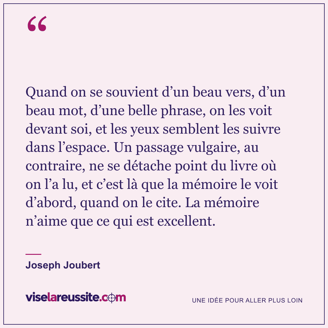 « Quand on se souvient d’un beau vers, d’un beau mot, d’une belle phrase, on les voit devant soi, et les yeux semblent les suivre dans l’espace. Un passage vulgaire, au contraire, ne se détache point du livre où on l’a lu, et c’est là que la mémoire le voit d’abord, quand on le cite. La mémoire n’aime que ce qui est excellent. » — Joseph Joubert — Vise la Réussite