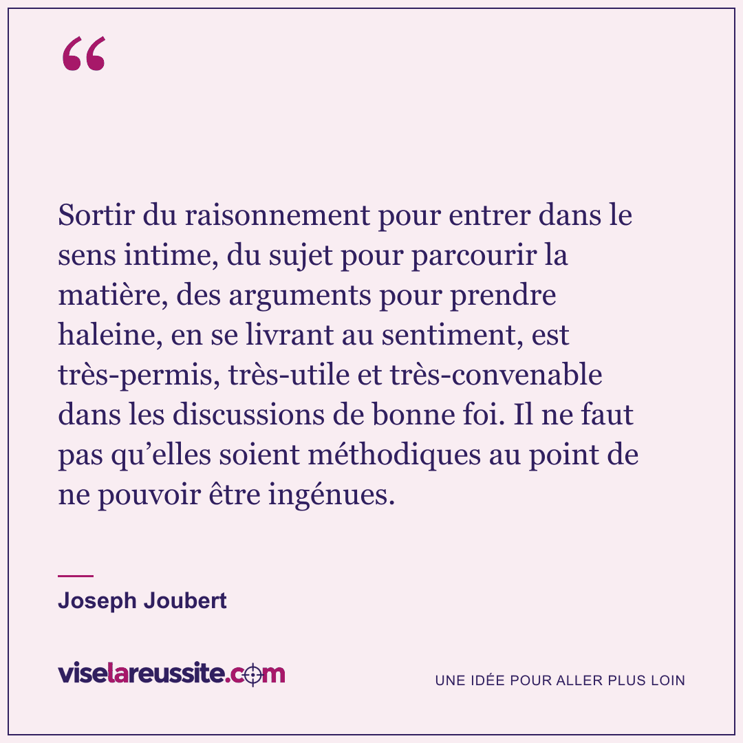 « Sortir du raisonnement pour entrer dans le sens intime, du sujet pour parcourir la matière, des arguments pour prendre haleine, en se livrant au sentiment, est très-permis, très-utile et très-convenable dans les discussions de bonne foi. Il ne faut pas qu’elles soient méthodiques au point de ne pouvoir être ingénues. » — Joseph Joubert — Vise la Réussite