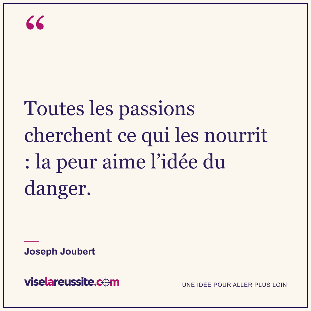 « Toutes les passions cherchent ce qui les nourrit : la peur aime l’idée du danger. » — Joseph Joubert — Vise la Réussite