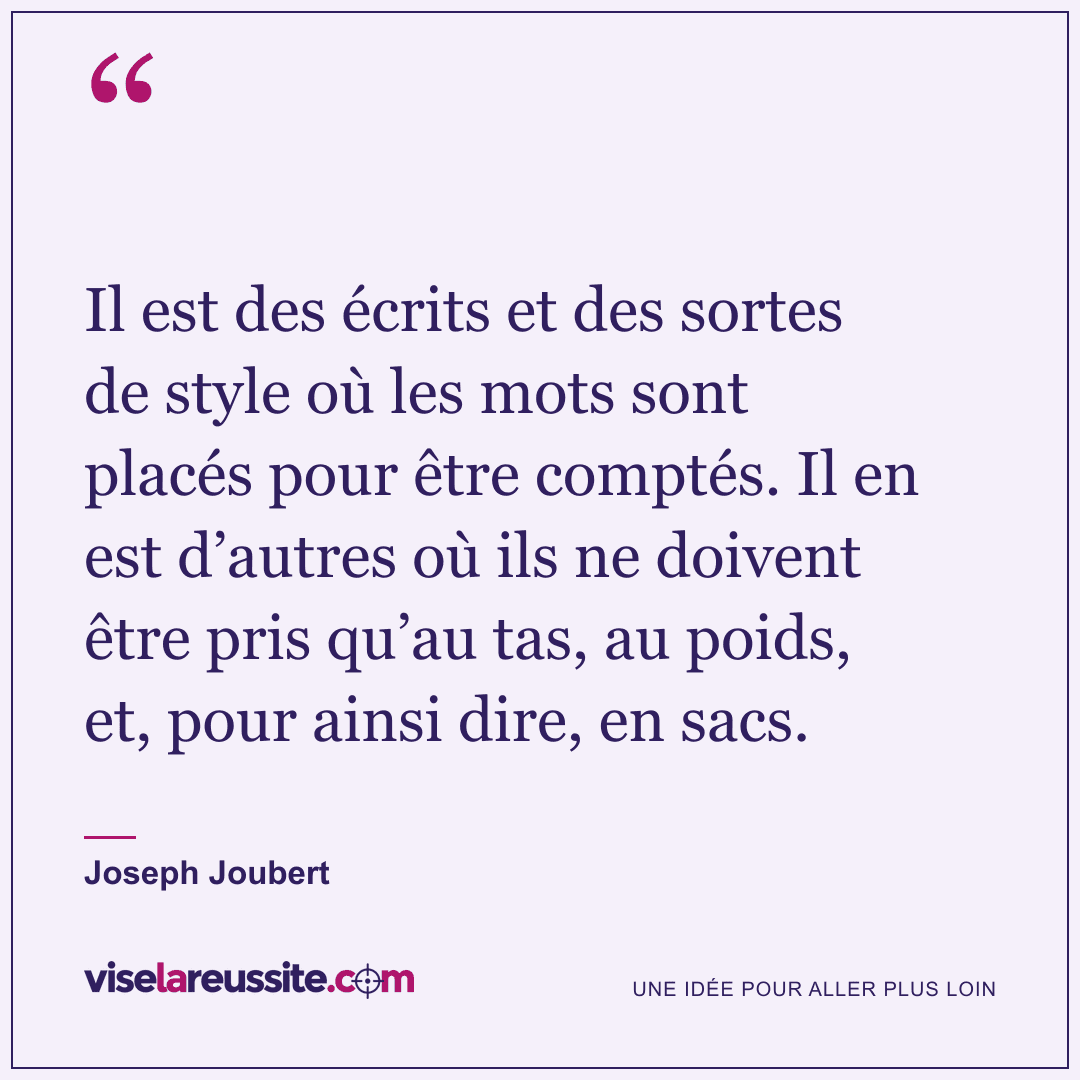 « Il est des écrits et des sortes de style où les mots sont placés pour être comptés. Il en est d’autres où ils ne doivent être pris qu’au tas, au poids, et, pour ainsi dire, en sacs. » — Joseph Joubert — Vise la Réussite