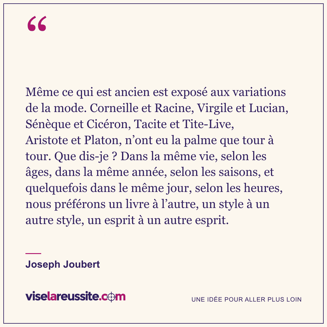 « Même ce qui est ancien est exposé aux variations de la mode. Corneille et Racine, Virgile et Lucian, Sénèque et Cicéron, Tacite et Tite-Live, Aristote et Platon, n’ont eu la palme que tour à tour. Que dis-je ? Dans la même vie, selon les âges, dans la même année, selon les saisons, et quelquefois dans le même jour, selon les heures, nous préférons un livre à l’autre, un style à un autre style, un esprit à un autre esprit. » — Joseph Joubert — Vise la Réussite