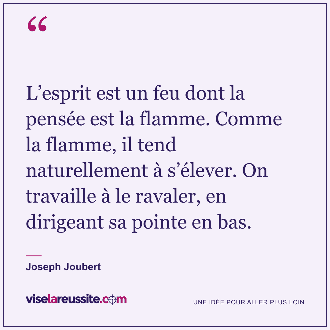 « L’esprit est un feu dont la pensée est la flamme. Comme la flamme, il tend naturellement à s’élever. On travaille à le ravaler, en dirigeant sa pointe en bas. » — Joseph Joubert — Vise la Réussite