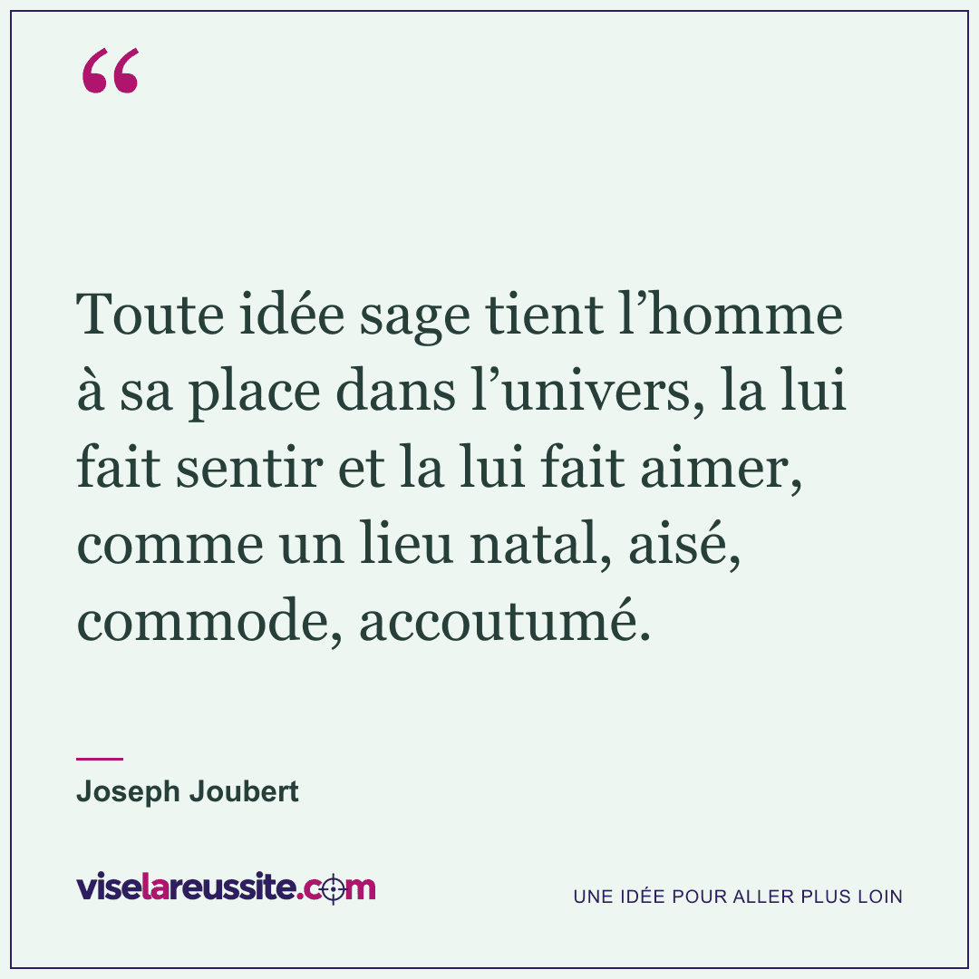 « Toute idée sage tient l’homme à sa place dans l’univers, la lui fait sentir et la lui fait aimer, comme un lieu natal, aisé, commode, accoutumé. » — Joseph Joubert — Vise la Réussite
