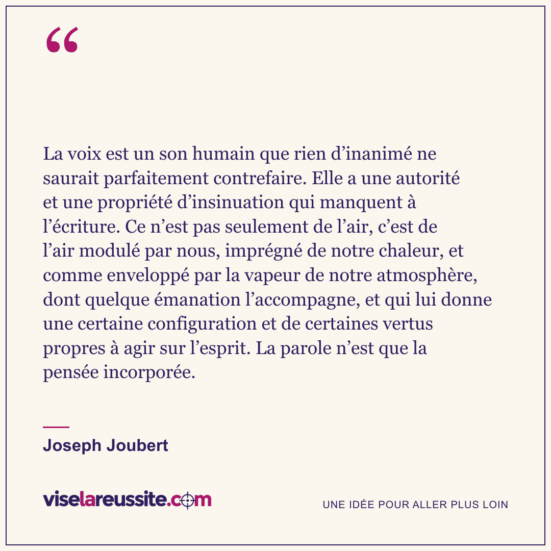 « La voix est un son humain que rien d’inanimé ne saurait parfaitement contrefaire. Elle a une autorité et une propriété d’insinuation qui manquent à l’écriture. Ce n’est pas seulement de l’air, c’est de l’air modulé par nous, imprégné de notre chaleur, et comme enveloppé par la vapeur de notre atmosphère, dont quelque émanation l’accompagne, et qui lui donne une certaine configuration et de certaines vertus propres à agir sur l’esprit. La parole n’est que la pensée incorporée. » — Joseph Joubert — Vise la Réussite