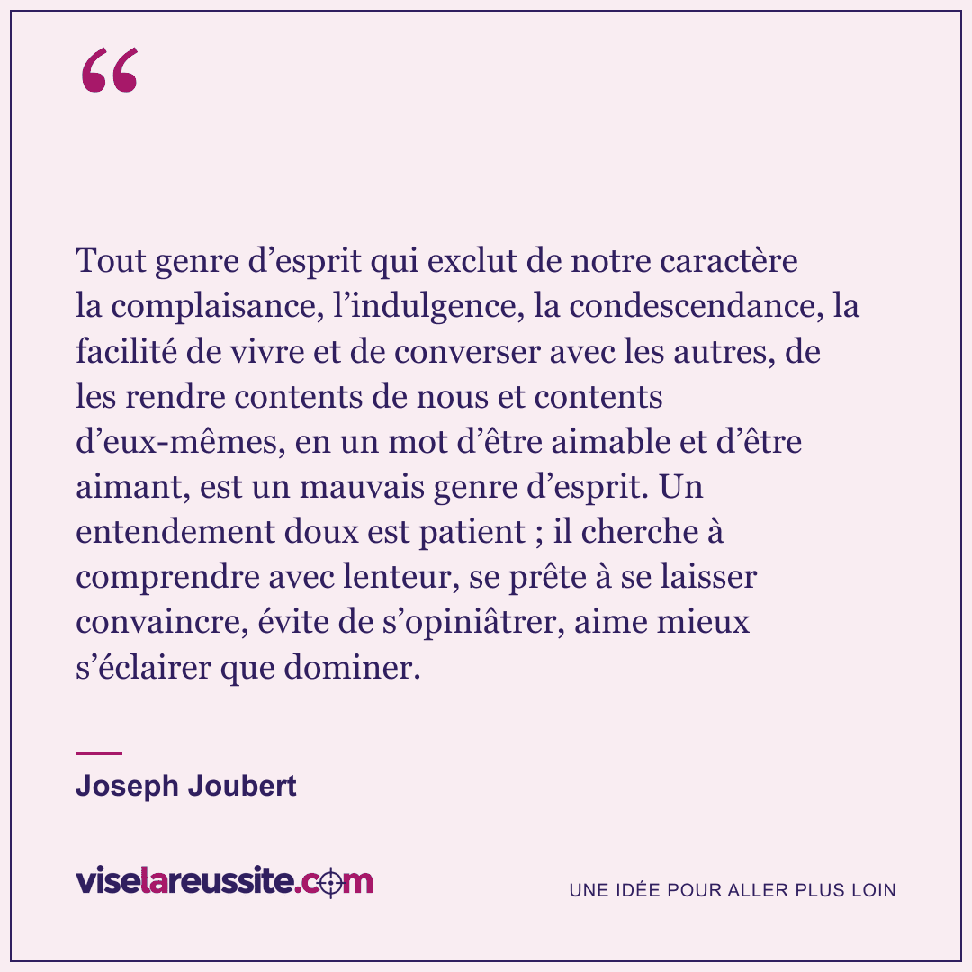 « Tout genre d’esprit qui exclut de notre caractère la complaisance, l’indulgence, la condescendance, la facilité de vivre et de converser avec les autres, de les rendre contents de nous et contents d’eux-mêmes, en un mot d’être aimable et d’être aimant, est un mauvais genre d’esprit. Un entendement doux est patient ; il cherche à comprendre avec lenteur, se prête à se laisser convaincre, évite de s’opiniâtrer, aime mieux s’éclairer que dominer. » — Joseph Joubert — Vise la Réussite