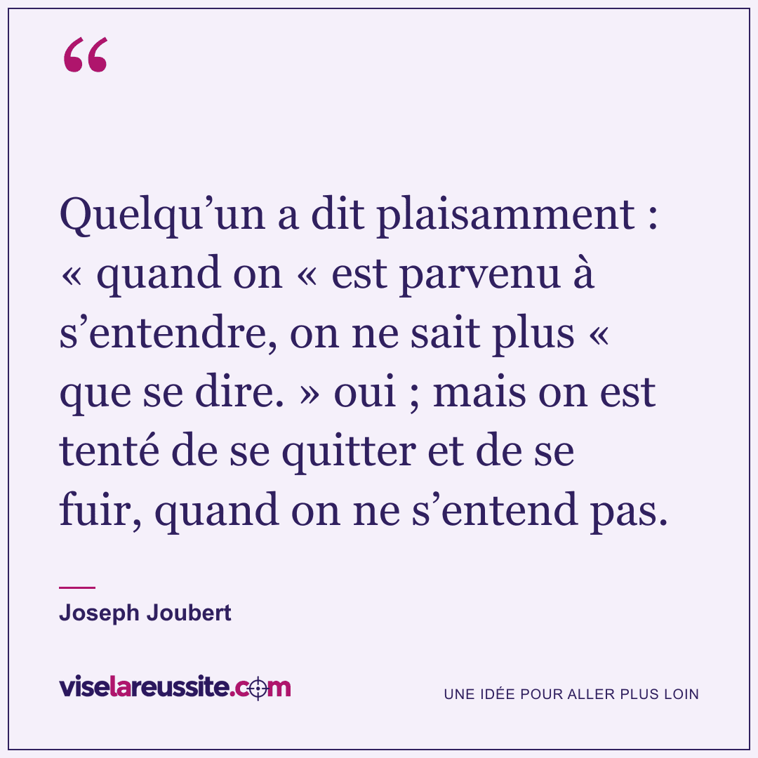 « Quelqu’un a dit plaisamment : « quand on « est parvenu à s’entendre, on ne sait plus « que se dire. » oui ; mais on est tenté de se quitter et de se fuir, quand on ne s’entend pas. » — Joseph Joubert — Vise la Réussite