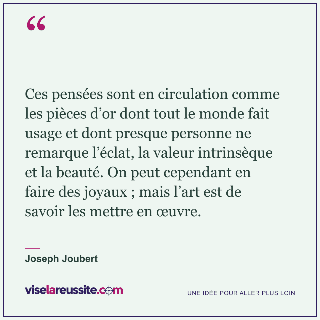 « Ces pensées sont en circulation comme les pièces d’or dont tout le monde fait usage et dont presque personne ne remarque l’éclat, la valeur intrinsèque et la beauté. On peut cependant en faire des joyaux ; mais l’art est de savoir les mettre en œuvre. » — Joseph Joubert — Vise la Réussite