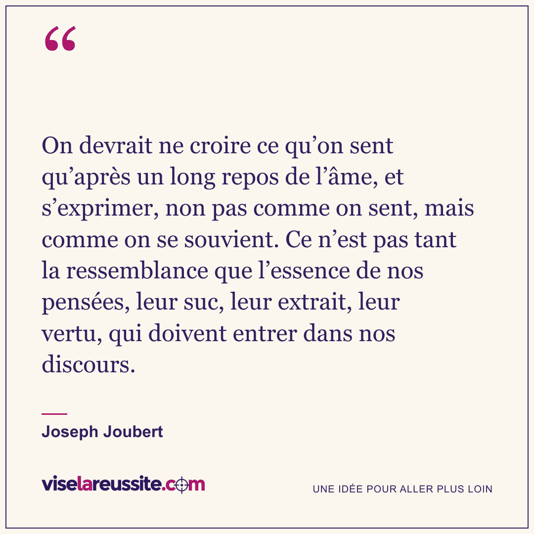 « On devrait ne croire ce qu’on sent qu’après un long repos de l’âme, et s’exprimer, non pas comme on sent, mais comme on se souvient. Ce n’est pas tant la ressemblance que l’essence de nos pensées, leur suc, leur extrait, leur vertu, qui doivent entrer dans nos discours. » — Joseph Joubert — Vise la Réussite