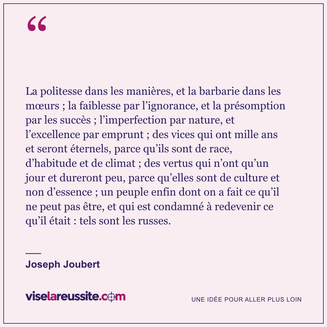 « La politesse dans les manières, et la barbarie dans les mœurs ; la faiblesse par l’ignorance, et la présomption par les succès ; l’imperfection par nature, et l’excellence par emprunt ; des vices qui ont mille ans et seront éternels, parce qu’ils sont de race, d’habitude et de climat ; des vertus qui n’ont qu’un jour et dureront peu, parce qu’elles sont de culture et non d’essence ; un peuple enfin dont on a fait ce qu’il ne peut pas être, et qui est condamné à redevenir ce qu’il était : tels sont les russes. » — Joseph Joubert — Vise la Réussite