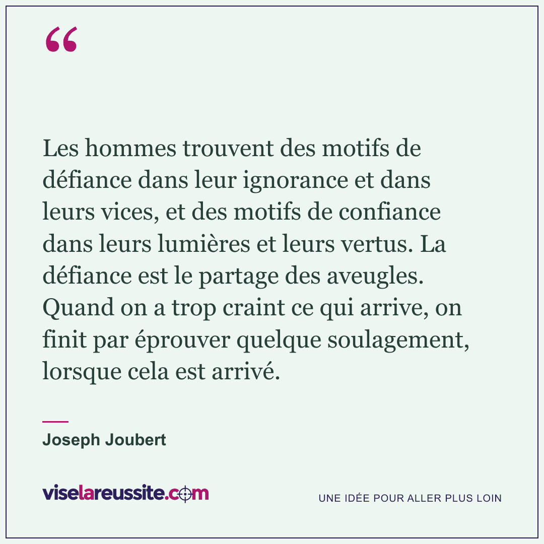 « Les hommes trouvent des motifs de défiance dans leur ignorance et dans leurs vices, et des motifs de confiance dans leurs lumières et leurs vertus. La défiance est le partage des aveugles. Quand on a trop craint ce qui arrive, on finit par éprouver quelque soulagement, lorsque cela est arrivé. » — Joseph Joubert — Vise la Réussite