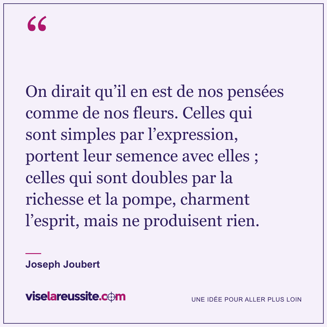 « On dirait qu’il en est de nos pensées comme de nos fleurs. Celles qui sont simples par l’expression, portent leur semence avec elles ; celles qui sont doubles par la richesse et la pompe, charment l’esprit, mais ne produisent rien. » — Joseph Joubert — Vise la Réussite