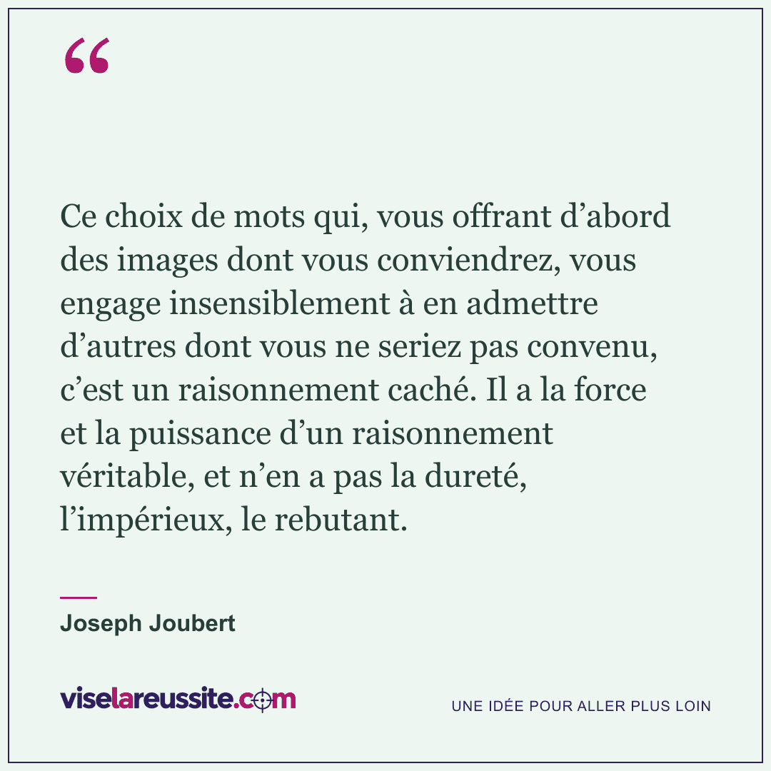 « Ce choix de mots qui, vous offrant d’abord des images dont vous conviendrez, vous engage insensiblement à en admettre d’autres dont vous ne seriez pas convenu, c’est un raisonnement caché. Il a la force et la puissance d’un raisonnement véritable, et n’en a pas la dureté, l’impérieux, le rebutant. » — Joseph Joubert — Vise la Réussite