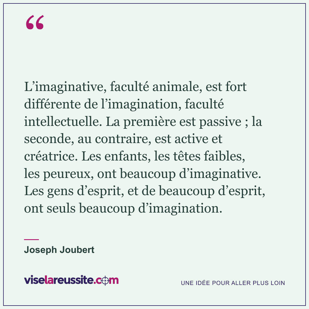 « L’imaginative, faculté animale, est fort différente de l’imagination, faculté intellectuelle. La première est passive ; la seconde, au contraire, est active et créatrice. Les enfants, les têtes faibles, les peureux, ont beaucoup d’imaginative. Les gens d’esprit, et de beaucoup d’esprit, ont seuls beaucoup d’imagination. » — Joseph Joubert — Vise la Réussite
