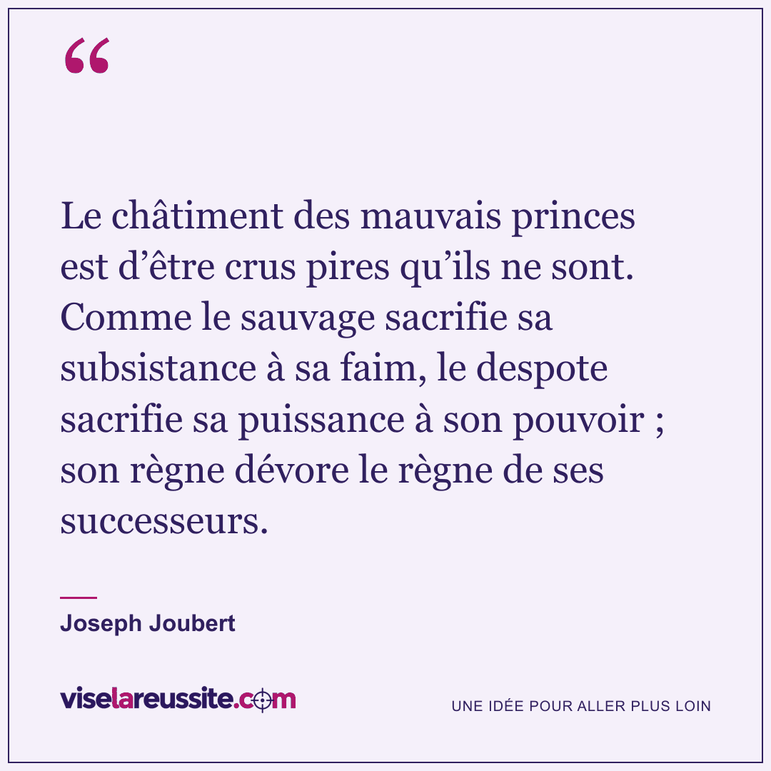 « Le châtiment des mauvais princes est d’être crus pires qu’ils ne sont. Comme le sauvage sacrifie sa subsistance à sa faim, le despote sacrifie sa puissance à son pouvoir ; son règne dévore le règne de ses successeurs. » — Joseph Joubert — Vise la Réussite