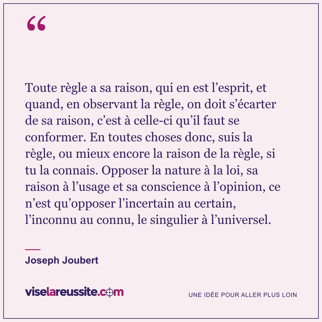 « Toute règle a sa raison, qui en est l’esprit, et quand, en observant la règle, on doit s’écarter de sa raison, c’est à celle-ci qu’il faut se conformer. En toutes choses donc, suis la règle, ou mieux encore la raison de la règle, si tu la connais. Opposer la nature à la loi, sa raison à l’usage et sa conscience à l’opinion, ce n’est qu’opposer l’incertain au certain, l’inconnu au connu, le singulier à l’universel. » — Joseph Joubert — Vise la Réussite