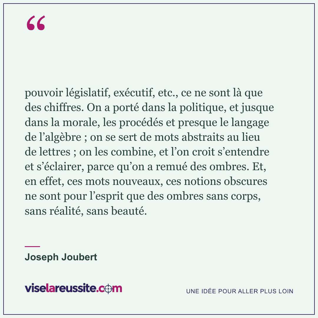 « pouvoir législatif, exécutif, etc., ce ne sont là que des chiffres. On a porté dans la politique, et jusque dans la morale, les procédés et presque le langage de l’algèbre ; on se sert de mots abstraits au lieu de lettres ; on les combine, et l’on croit s’entendre et s’éclairer, parce qu’on a remué des ombres. Et, en effet, ces mots nouveaux, ces notions obscures ne sont pour l’esprit que des ombres sans corps, sans réalité, sans beauté. » — Joseph Joubert — Vise la Réussite