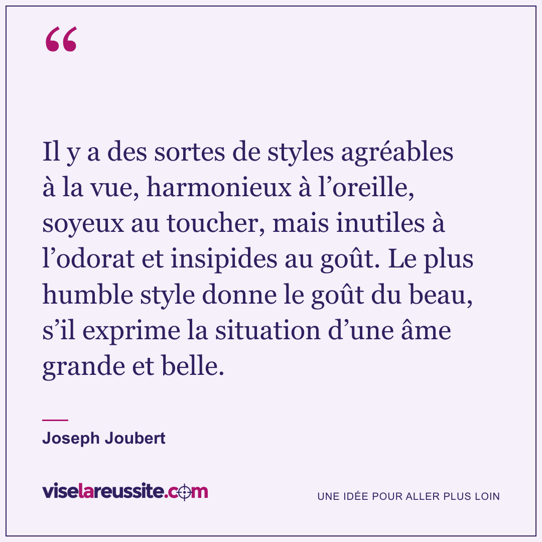 « Il y a des sortes de styles agréables à la vue, harmonieux à l’oreille, soyeux au toucher, mais inutiles à l’odorat et insipides au goût. Le plus humble style donne le goût du beau, s’il exprime la situation d’une âme grande et belle. » — Joseph Joubert — Vise la Réussite