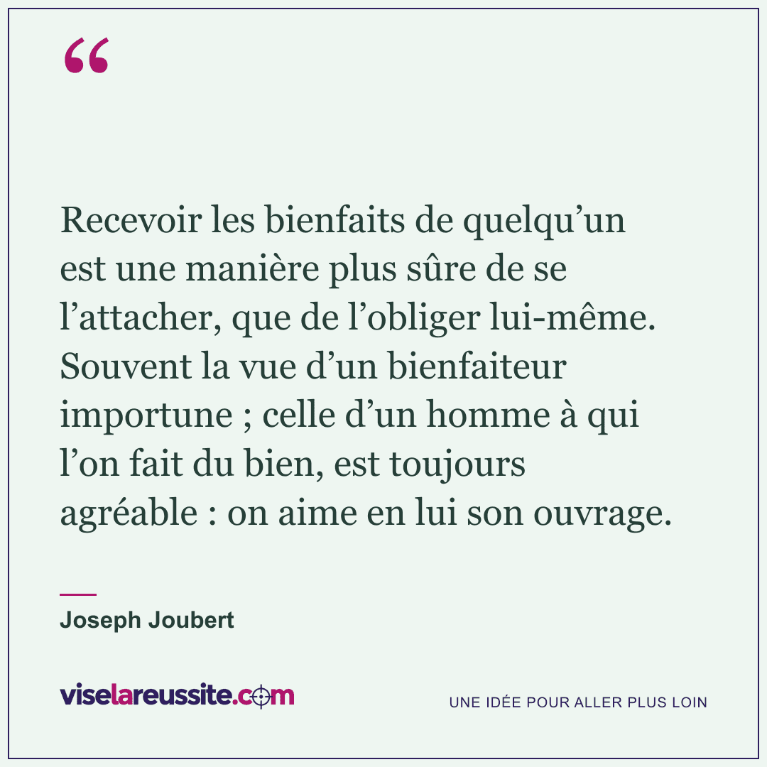 « Recevoir les bienfaits de quelqu’un est une manière plus sûre de se l’attacher, que de l’obliger lui-même. Souvent la vue d’un bienfaiteur importune ; celle d’un homme à qui l’on fait du bien, est toujours agréable : on aime en lui son ouvrage. » — Joseph Joubert — Vise la Réussite