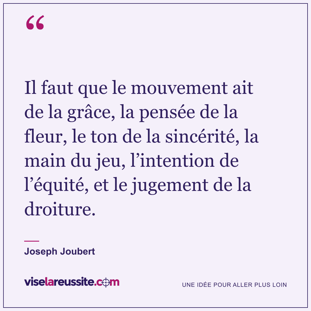 « Il faut que le mouvement ait de la grâce, la pensée de la fleur, le ton de la sincérité, la main du jeu, l’intention de l’équité, et le jugement de la droiture. » — Joseph Joubert — Vise la Réussite