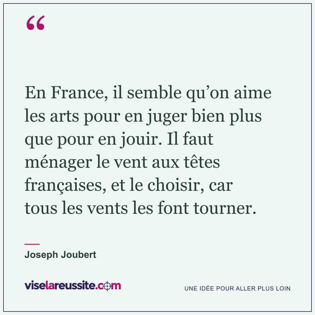 « En France, il semble qu’on aime les arts pour en juger bien plus que pour en jouir. Il faut ménager le vent aux têtes françaises, et le choisir, car tous les vents les font tourner. » — Joseph Joubert — Vise la Réussite