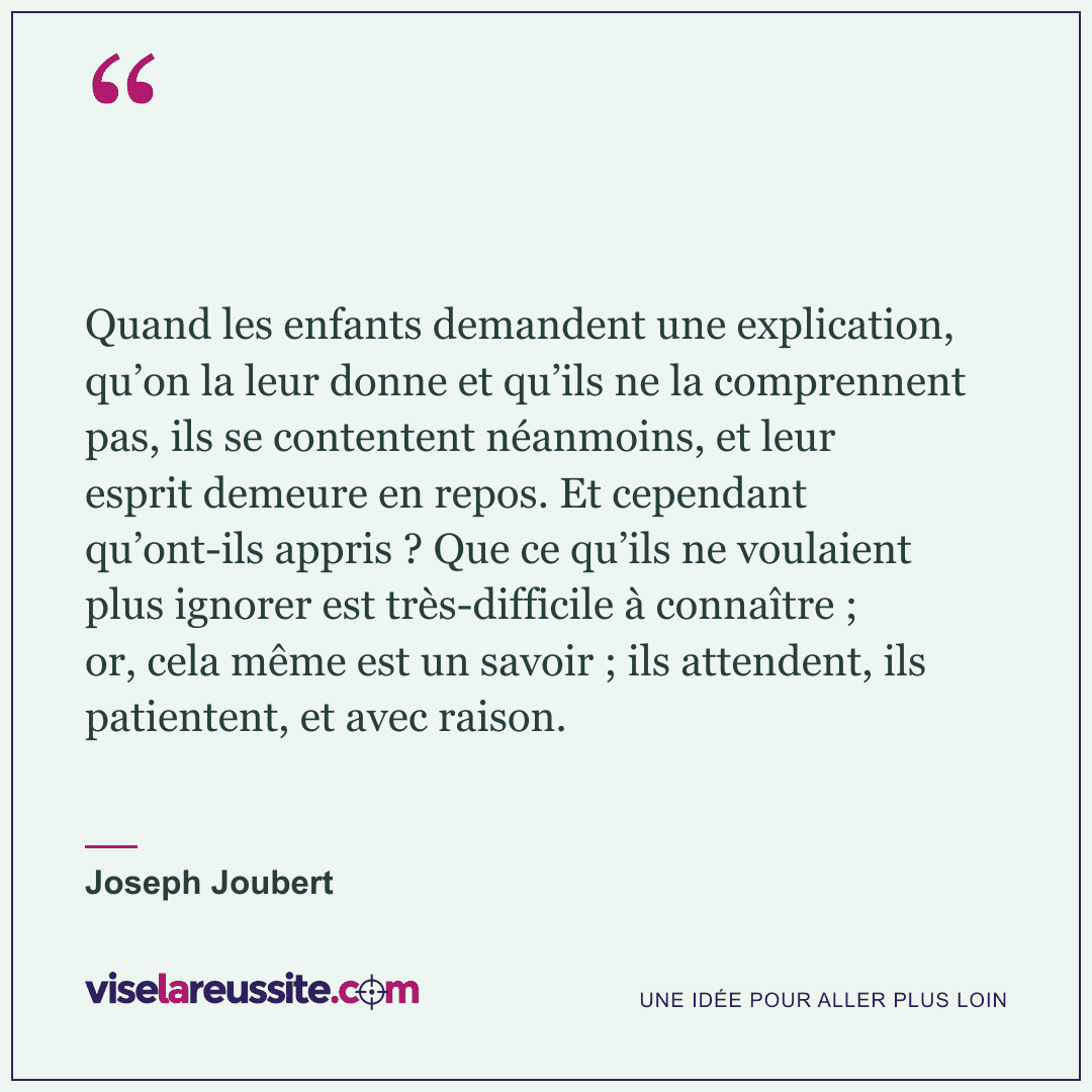 « Quand les enfants demandent une explication, qu’on la leur donne et qu’ils ne la comprennent pas, ils se contentent néanmoins, et leur esprit demeure en repos. Et cependant qu’ont-ils appris ? Que ce qu’ils ne voulaient plus ignorer est très-difficile à connaître ; or, cela même est un savoir ; ils attendent, ils patientent, et avec raison. » — Joseph Joubert — Vise la Réussite