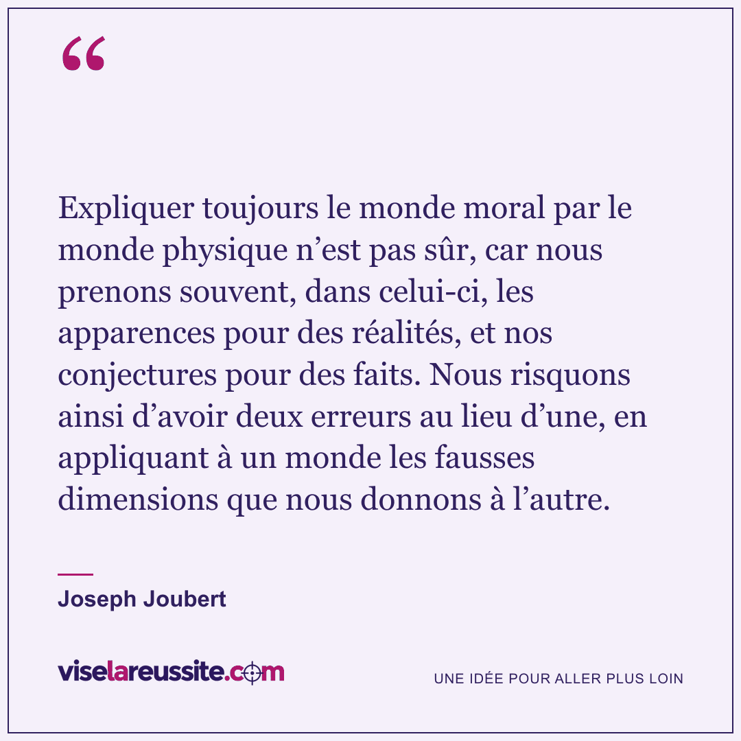 « Expliquer toujours le monde moral par le monde physique n’est pas sûr, car nous prenons souvent, dans celui-ci, les apparences pour des réalités, et nos conjectures pour des faits. Nous risquons ainsi d’avoir deux erreurs au lieu d’une, en appliquant à un monde les fausses dimensions que nous donnons à l’autre. » — Joseph Joubert — Vise la Réussite