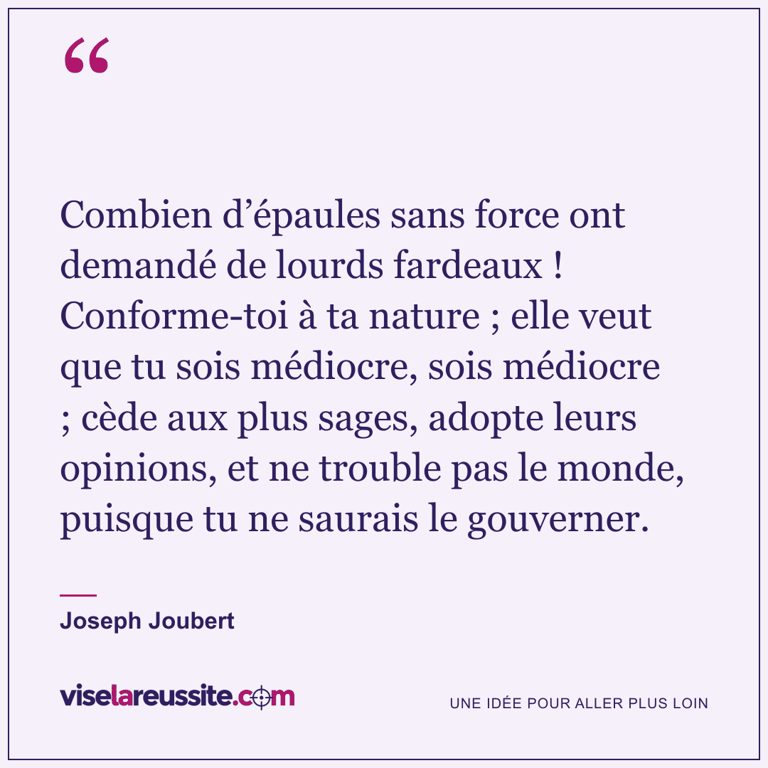 « Combien d’épaules sans force ont demandé de lourds fardeaux ! Conforme-toi à ta nature ; elle veut que tu sois médiocre, sois médiocre ; cède aux plus sages, adopte leurs opinions, et ne trouble pas le monde, puisque tu ne saurais le gouverner. » — Joseph Joubert — Vise la Réussite