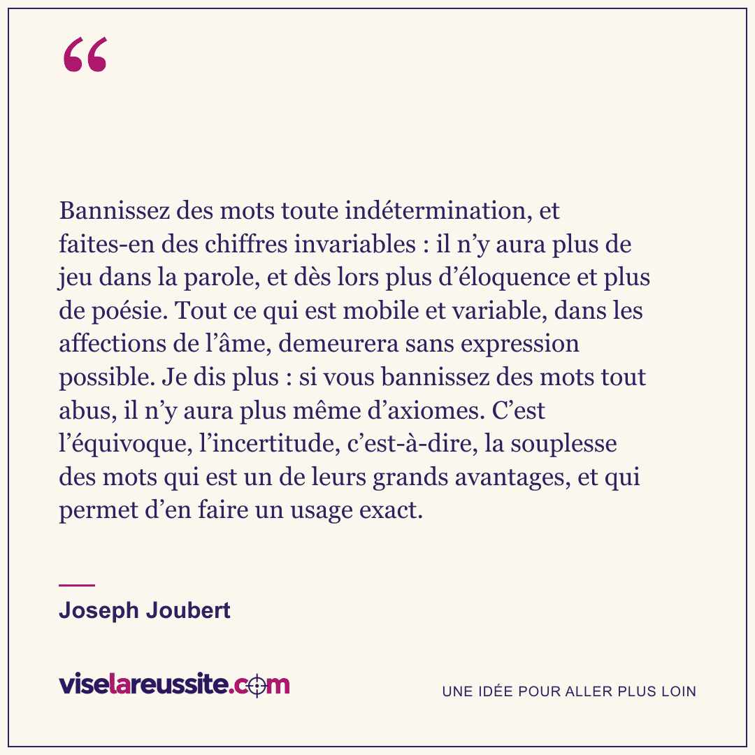« Bannissez des mots toute indétermination, et faites-en des chiffres invariables : il n’y aura plus de jeu dans la parole, et dès lors plus d’éloquence et plus de poésie. Tout ce qui est mobile et variable, dans les affections de l’âme, demeurera sans expression possible. Je dis plus : si vous bannissez des mots tout abus, il n’y aura plus même d’axiomes. C’est l’équivoque, l’incertitude, c’est-à-dire, la souplesse des mots qui est un de leurs grands avantages, et qui permet d’en faire un usage exact. » — Joseph Joubert — Vise la Réussite