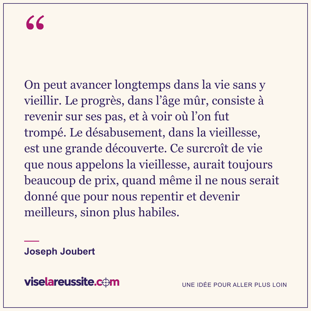 « On peut avancer longtemps dans la vie sans y vieillir. Le progrès, dans l’âge mûr, consiste à revenir sur ses pas, et à voir où l’on fut trompé. Le désabusement, dans la vieillesse, est une grande découverte. Ce surcroît de vie que nous appelons la vieillesse, aurait toujours beaucoup de prix, quand même il ne nous serait donné que pour nous repentir et devenir meilleurs, sinon plus habiles. » — Joseph Joubert — Vise la Réussite