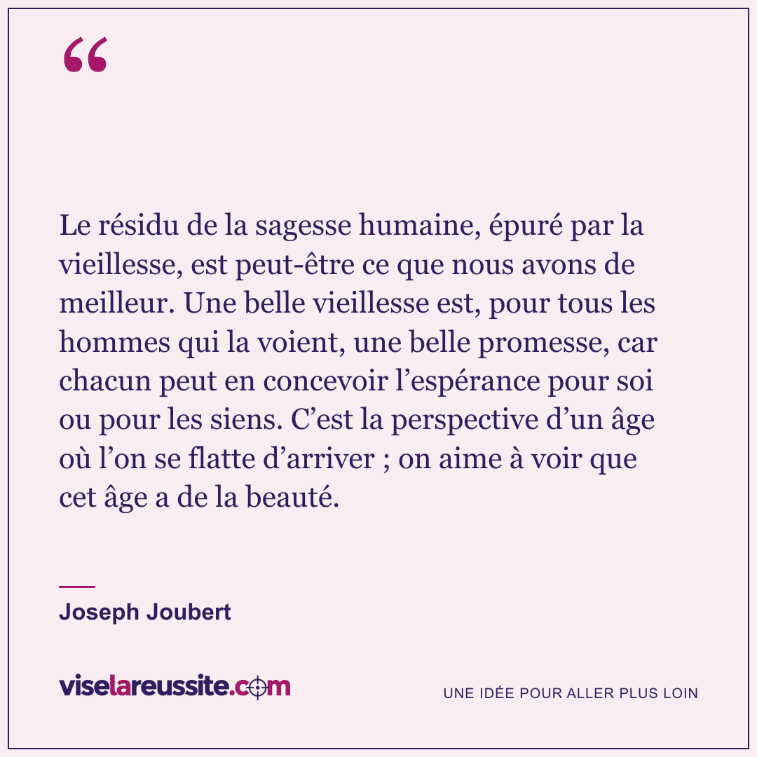 « Le résidu de la sagesse humaine, épuré par la vieillesse, est peut-être ce que nous avons de meilleur. Une belle vieillesse est, pour tous les hommes qui la voient, une belle promesse, car chacun peut en concevoir l’espérance pour soi ou pour les siens. C’est la perspective d’un âge où l’on se flatte d’arriver ; on aime à voir que cet âge a de la beauté. » — Joseph Joubert — Vise la Réussite