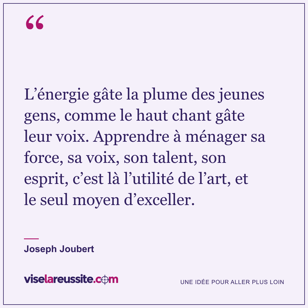 « L’énergie gâte la plume des jeunes gens, comme le haut chant gâte leur voix. Apprendre à ménager sa force, sa voix, son talent, son esprit, c’est là l’utilité de l’art, et le seul moyen d’exceller. » — Joseph Joubert — Vise la Réussite