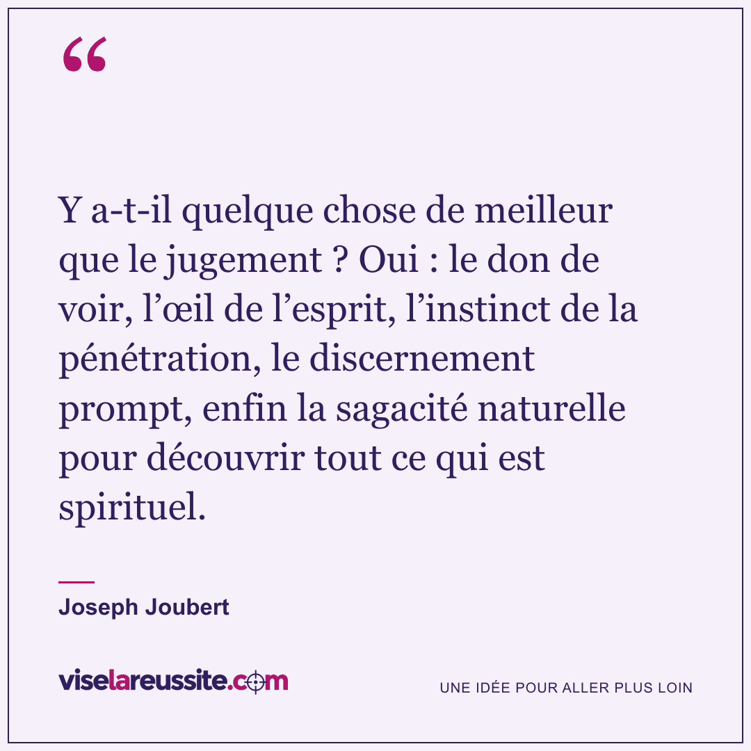 « Y a-t-il quelque chose de meilleur que le jugement ? Oui : le don de voir, l’œil de l’esprit, l’instinct de la pénétration, le discernement prompt, enfin la sagacité naturelle pour découvrir tout ce qui est spirituel. » — Joseph Joubert — Vise la Réussite
